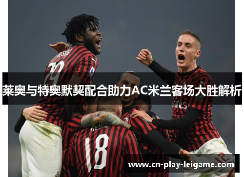 莱奥与特奥默契配合助力AC米兰客场大胜解析 莱奥与特奥默契配合助力AC米兰客场大胜解析