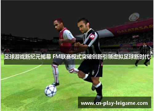 足球游戏新纪元揭幕 FM联赛模式突破创新引领虚拟足球新时代 足球游戏新纪元揭幕 FM联赛模式突破创新引领虚拟足球新时代