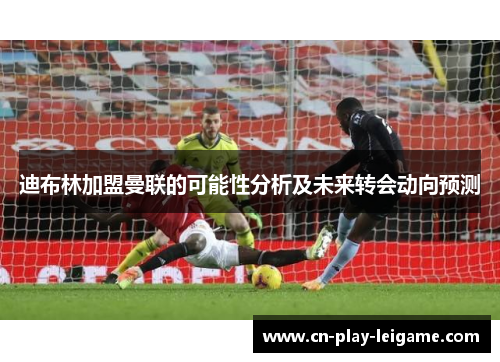 迪布林加盟曼联的可能性分析及未来转会动向预测