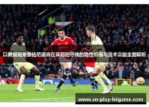 以数据视角重估厄德高在英超防守端的隐性价值与战术贡献全面解析 以数据视角重估厄德高在英超防守端的隐性价值与战术贡献全面解析