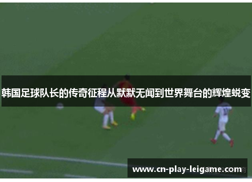 韩国足球队长的传奇征程从默默无闻到世界舞台的辉煌蜕变