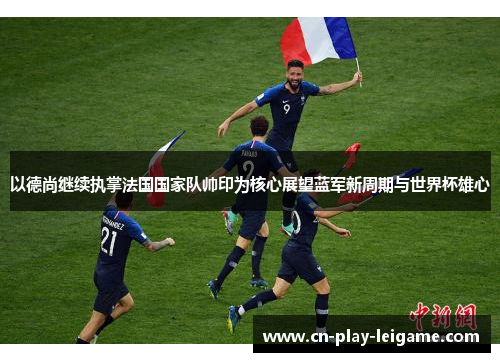 以德尚继续执掌法国国家队帅印为核心展望蓝军新周期与世界杯雄心