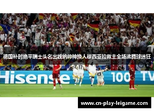 德国补时绝平瑞士头名出线纳帅神换人穆西亚拉救主全场沸腾球迷狂