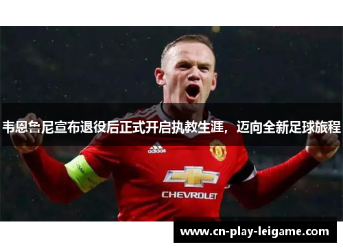 韦恩鲁尼宣布退役后正式开启执教生涯，迈向全新足球旅程